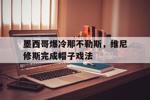 墨西哥爆冷那不勒斯，维尼修斯完成帽子戏法